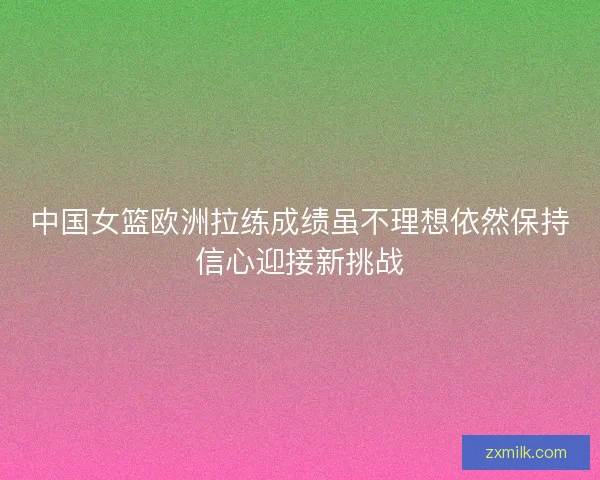 中国女篮欧洲拉练成绩虽不理想依然保持信心迎接新挑战