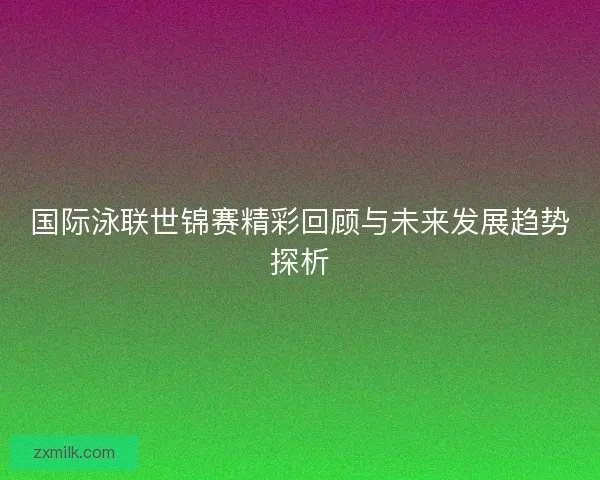 国际泳联世锦赛精彩回顾与未来发展趋势探析