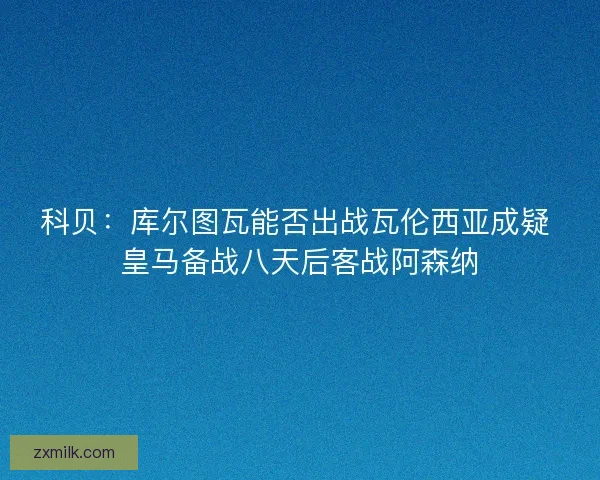 科贝：库尔图瓦能否出战瓦伦西亚成疑 皇马备战八天后客战阿森纳